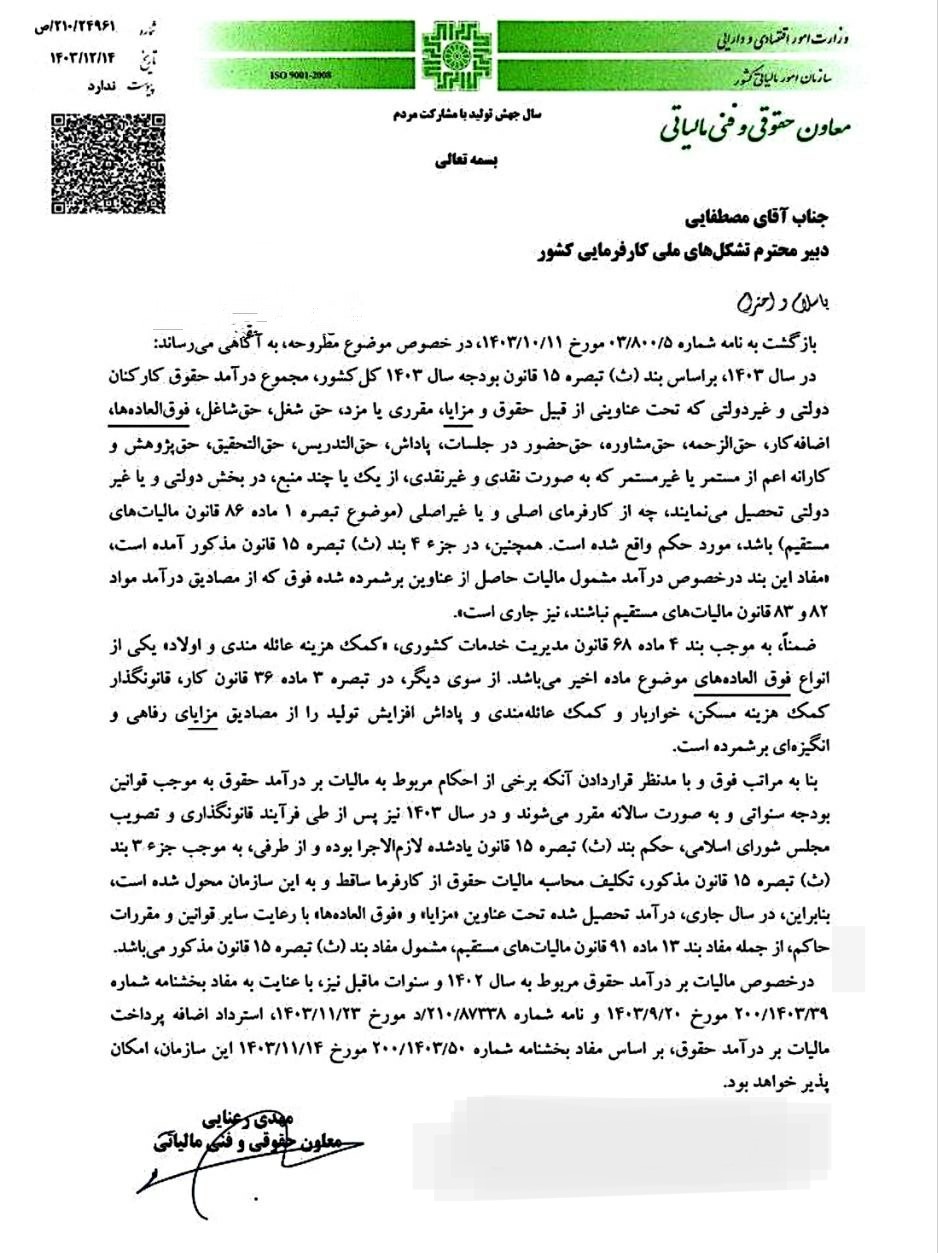 موضوع: مصادیق مشمولیت مالیات حقوق سال 1403 شماره:210/24961/ ص تاریخ:1403/12/14 جناب آقای مصطفایی دبیر محترم تشکل های ملی کارفرمایی کشور کلمات کلیدی: مالیات حقوق – مالیات های مستقیم بازگشت به نامه شماره 03.800/05 مورخ 1403/10/11، در خصوص موضوع مطروحه، به آگاهی می رساند: در سال ۱۴۰۳ بر اساس بند (ث) تبصره ۱۵ قانون بودجه سال 1403 کل کشور مجموع درآمد حقوق کارکنان دولتی و غیر دولتی که تحت عناوینی از قبیل حقوق و مزایا، مقرری با مزد حق شغل حق شاغل، فوق العاده ها اضافه کار حق الزحمه حق مشاوره حق حضور در جلسات ،پاداش حق التدریس، حق التحقیق، حق پژوهش و کارانه اعم از مستمر یا غیر مستمر که به صورت نقدی و غیر نقدی از یک یا چند منبع، در بخش دولتی و یا غیر دولتی تحصیل مینمایند چه از کارفرمای اصلی و یا غیر اصلی موضوع تبصره ۱ ماده ۸۶ قانون مالیاتهای مستقیم باشد مورد حکم واقع شده است. همچنین در جزء ۴) بند (ث) تبصره ۱۵ قانون مذکور آمده است مفاد این بند در خصوص درآمد مشمول مالیات حاصل از عناوین برشمرده شده فوق که از مصادیق درآمد مواد 82 و 83 قانون مالیاتهای مستقیم نباشند نیز جاری است. ضمناً، به موجب بند ۴ ماده ۶۸ قانون مدیریت خدمات کشوری کمک هزینه عائله مندی و اولاد یکی از انواع فوق العاده های موضوع ماده اخیر میباشد. از سوی دیگر در تبصره ۳ ماده ۳۶ قانون کار، قانونگذار کمک هزینه مسکن خواربار و کمک عائله مندی و پاداش افزایش تولید را از مصادیق مزایای رفاهی و انگیزه ای برشمرده است. بنا به مراتب فوق و با مدنظر قراردادن آنکه برخی از احکام مربوط به مالیات بر درآمد حقوق به موجب قوانین بودجه سنواتی و به صورت سالانه مقرر میشوند و در سال ۱۴۰۳ نیز پس از طی فرآیند قانونگذاری و تصویب مجلس شورای اسلامی حکم بند (ث) تبصره ۱۵ قانون یاد شده لازم الاجرا بوده و از طرفی به موجب جزء ۳ بند (ث) تبصره ۱۵ قانون مذکور تکلیف محاسبه مالیات حقوق از کارفرما ساقط و به این سازمان محول شده است بنابراین در سال جاری درآمد تحصیل شده تحت عناوین مزایا و فوق العاده ها با رعایت سایر قوانین و مقررات حاکم، از جمله مفاد بند 13 ماده 91 قانون مالیاتهای مستقیم مشمول مفاد بند (ث) تبصره ۱۵ قانون مذکور میباشد. در خصوص مالیات بر درآمد حقوق مربوط به سال 1402 و سنوات ما قبل نیز با عنایت به مفاد بخشنامه شماره 200.1403.39 مورخ ۱۴۰۳٫۹٫۲۰ و نامه شماره 210/87338 د مورخ 1403/11/23استرداد اضافه پرداخت مالیات بر درآمد حقوق بر اساس مفاد بخشنامه شماره 200.1403.50 مورخ 1403/11/14 این سازمان، امکان پذیر خواهد بود. مهدی رعنایی معاون حقوقی و فنی مالیاتی 1